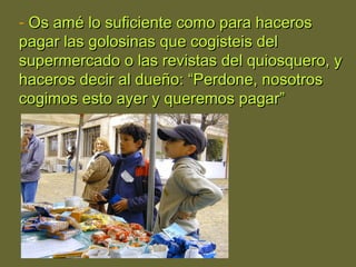 - Os amé lo suficiente como para hacerosOs amé lo suficiente como para haceros
pagar las golosinas que cogisteis delpagar las golosinas que cogisteis del
supermercado o las revistas del quiosquero, ysupermercado o las revistas del quiosquero, y
haceros decir al dueño: “Perdone, nosotroshaceros decir al dueño: “Perdone, nosotros
cogimos esto ayer y queremos pagar”cogimos esto ayer y queremos pagar”
 