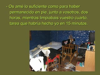 - Os amé lo suficiente como para haber- Os amé lo suficiente como para haber
permanecido en pie, junto a vosotros, dospermanecido en pie, junto a vosotros, dos
horas, mientras limpiabais vuestro cuarto,horas, mientras limpiabais vuestro cuarto,
tarea que habría hecho yo en 15 minutos.tarea que habría hecho yo en 15 minutos.
 