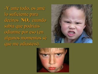-Y ante todo, os amé lo suficiente para deciros  NO,  cuando sabía que podríais odiarme por eso (en algunos momentos sé que me odiasteis).   