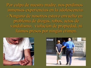 Por culpa de nuestra madre, nos perdimos inmensas experiencias en la adolescencia:  - Ninguno de nosotros estuvo envuelto en problema de drogas, robos, actos de vandalismo,  violación de propiedad, ni fuimos presos por ningún crimen. 