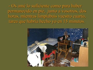 - Os amé lo suficiente como para haber permanecido en pie,  junto a vosotros, dos horas, mientras limpiabais vuestro cuarto, tarea que habría hecho yo en 15 minutos. 