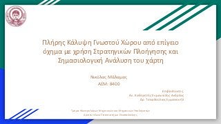 Πλήρης Κάλυψη Γνωστού Χώρου από επίγειο
όχημα με χρήση Στρατηγικών Πλοήγησης και
Σημασιολογική Ανάλυση του χάρτη
Νικόλας Μάλαμας
ΑΕΜ: 8400
Επιβλέποντες:
Αν. Καθηγητής Συμεωνίδης Ανδρέας
Δρ. Τσαρδούλιας Εμμανουήλ
Τμήμα Ηλεκτρολόγων Μηχανικών και Μηχανικών Υπολογιστών
Αριστοτέλειο Πανεπιστήμιο Θεσσαλονίκης
 