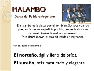 MALAMBO
 Danza del Folklore Argentino

   El malambo es la danza que el hombre sólo hace con los
   pies, en la menor superficie posible, una serie de ciclos
             de movimientos llamados mudanzas.
       Es la danza individual más difundida en Argentina.

Hay dos tipos de malambo:


El norteño, ágil y lleno de bríos.
El sureño, más mesurado y elegante.
 