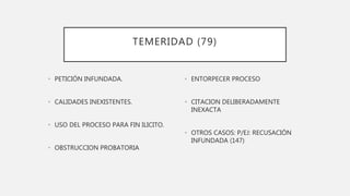 TEMERIDAD (79)
• PETICIÓN INFUNDADA.
• CALIDADES INEXISTENTES.
• USO DEL PROCESO PARA FIN ILICITO.
• OBSTRUCCION PROBATORIA
• ENTORPECER PROCESO
• CITACION DELIBERADAMENTE
INEXACTA
• OTROS CASOS: P/EJ: RECUSACIÓN
INFUNDADA (147)
 
