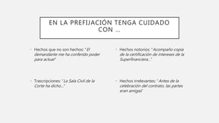 EN LA PREFIJACIÓN TENGA CUIDADO
CON …
• Hechos que no son hechos: “El
demandante me ha conferido poder
para actuar”
• Trascripciones: “La Sala Civil de la
Corte ha dicho…”
• Hechos notorios: “Acompaño copia
de la certificación de intereses de la
Superfinanciera…”
• Hechos irrelevantes: “Antes de la
celebración del contrato, las partes
eran amigas”
 