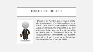 OBJETO DEL PROCESO
“El juez es un hombre que se mueve dentro
del derecho como el prisionero dentro de su
cárcel. Tiene libertad para moverse, y en ello
actúa su voluntad; pero el derecho le fija muy
estrechos límites que no le está permitido
ultrapasar. Pero lo importante, lo grave, lo
verdaderamente trascendental del derecho,
no está en la cárcel, esto es, en los límites,
sino en el hombre.” (Couture, 1949)
 