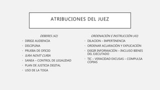 ATRIBUCIONES DEL JUEZ
DEBERES (42)
• DIRIGE AUDIENCIA
• DISCIPLINA
• PRUEBA DE OFICIO
• IURA NOVIT CURIA
• SANEA – CONTROL DE LEGALIDAD
• PLAN DE JUSTICIA DIGITAL
• USO DE LA TOGA
ORDENACIÓN E INSTRUCCIÓN (43)
• DILACION – IMPERTINENCIA
• ORDENAR ACLARACIÓN Y EXPLICACIÓN
• EXIGIR INFORMACIÓN – INCLUSO BIENES
DEL EJECUTADO
• TIC – VERACIDAD EXCUSAS – COMPULSA
COPIAS
 