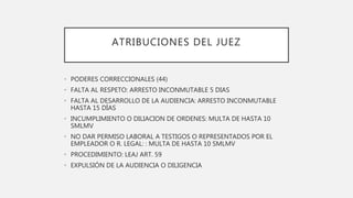 ATRIBUCIONES DEL JUEZ
• PODERES CORRECCIONALES (44)
• FALTA AL RESPETO: ARRESTO INCONMUTABLE 5 DIAS
• FALTA AL DESARROLLO DE LA AUDIENCIA: ARRESTO INCONMUTABLE
HASTA 15 DÍAS
• INCUMPLIMIENTO O DILIACION DE ORDENES: MULTA DE HASTA 10
SMLMV
• NO DAR PERMISO LABORAL A TESTIGOS O REPRESENTADOS POR EL
EMPLEADOR O R. LEGAL: : MULTA DE HASTA 10 SMLMV
• PROCEDIMIENTO: LEAJ ART. 59
• EXPULSIÓN DE LA AUDIENCIA O DILIGENCIA
 