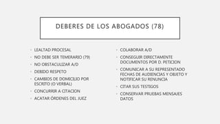 DEBERES DE LOS ABOGADOS (78)
• LEALTAD PROCESAL
• NO DEBE SER TEMERARIO (79)
• NO OBSTACULIZAR A/D
• DEBIDO RESPETO
• CAMBIOS DE DOMICILIO POR
ESCRITO (O VERBAL)
• CONCURRIR A CITACION
• ACATAR ÓRDENES DEL JUEZ
• COLABORAR A/D
• CONSEGUIR DIRECTAMENTE
DOCUMENTOS POR D. PETICION
• COMUNICAR A SU REPRESENTADO
FECHAS DE AUDIENCIAS Y OBJETO Y
NOTIFICAR SU RENUNCIA
• CITAR SUS TESTIGOS
• CONSERVAR PRUEBAS MENSAJES
DATOS
 