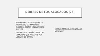 DEBERES DE LOS ABOGADOS (78)
• INFORMAR CONSECUENCIAS DE
JURAMENTO ESTIMATORIO,
RECONVENCIÓN Y VINCULACIÓN
SUJETOS.
• ENVIAR A LOS DEMÁS, COPIA DEL
MEMORIAL QUE PRESENTE POR
MENSAJE DE DATOS.
• LIMITAR REPRODUCCIONES A LO
NECESARIO
 