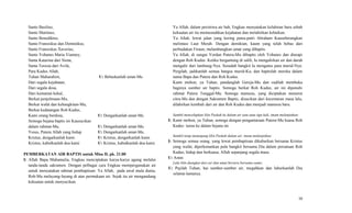 Santo Basilius,
Santo Martinus,
Santo Benediktus,
Santo Fransiskus dan Dominikus,
Santo Fransiskus Xaverius,
Santo Yohanes Maria Vianney,
Santa Katarina dari Siena,
Santa Teresia dari Avila,
Para Kudus Allah,
Tuhan Maharahim, U: Bebaskanlah umat-Mu
Dari segala kejahatan,
Dari segala dosa,
Dari kematian kekal,
Berkat penjelmaan-Mu,
Berkat wafat dan kebangkitan-Mu,
Berkat kedatangan Roh Kudus,
Kami orang berdosa, U: Dengarkanlah umat-Mu
Semoga bejana baptis ini Kausucikan
dalam rahmat-Mu, U: Dengarkanlah umat-Mu.
Yesus, Putera Allah yang hidup U: Dengarkanlah umat-Mu.
Kristus, dengarkanlah kami. U: Kristus, dengarkanlah kami.
Kristus, kabulkanlah doa kami U: Kristus, kabulkanlah doa kami.
PEMBERKATAN AIR BAPTIS untuk Misa II, pk. 21.00
I: Allah Bapa Mahamulia, Engkau menciptakan karya-karya agung melalui
tanda-tanda sakramen. Dengan pelbagai cara Engkau mempergunakan air
untuk menyatakan rahmat pembaptisan. Ya Allah, pada awal mula dunia,
Roh-Mu melayang-layang di atas permukaan air. Sejak itu air mengandung
kekuatan untuk menyucikan.
Ya Allah, dalam peristiwa air bah, Engkau menyatakan kelahiran baru sebab
kekuatan air itu memusnahkan kejahatan dan melahirkan kebaikan.
Ya Allah, lewat jalan yang kering putra-putri Abraham Kauseberangkan
melintasi Laut Merah. Dengan demikian, kaum yang telah bebas dari
perbudakan Firaun, melambangkan umat yang dibaptis.
Ya Allah, di sungai Yordan Putera-Mu dibaptis oleh Yohanes dan diurapi
dengan Roh Kudus. Ketika bergantung di salib, Ia mengalirkan air dan darah
mengalir dari lambung-Nya. Sesudah bangkit Ia mengutus para murid-Nya:
Pergilah, jadikanlah semua bangsa murid-Ku, dan baptislah mereka dalam
nama Bapa dan Putera dan Roh Kudus.
Kami mohon, ya Tuhan, pandanglah Gereja-Mu dan sudilah membuka
baginya sumber air baptis. Semoga berkat Roh Kudus, air ini dipenuhi
rahmat Putera Tunggal-Mu. Semoga manusia, yang diciptakan menurut
citra-Mu dan dengan Sakramen Baptis, disucikan dari kecemaran masa lalu,
dilahirkan kembali dari air dan Roh Kudus dan menjadi manusia baru.
Sambil mencelupkan lilin Paskah ke dalam air satu atau tiga kali, imam melanjutkan:
I: Kami mohon, ya Tuhan, semoga dengan pengantaraan Putera-Mu kuasa Roh
Kudus turun ke dalam bejana ini.
Sambil tetap memegang lilin Paskah dalam air, imam melanjutkan:
I: Semoga semua orang, yang lewat pembaptisan dikuburkan bersama Kristus
yang wafat, diperkenankan pula bangkit bersama Dia dalam persatuan Roh
Kudus, hidup dan berkuasa, Allah sepanjang segala masa.
U: Amin
Lalu lilin diangkat dari air dan umat berseru bersama-sama:
U: Pujilah Tuhan, hai sumber-sumber air, megahkan dan luhurkanlah Dia
selama-lamanya.
10
 