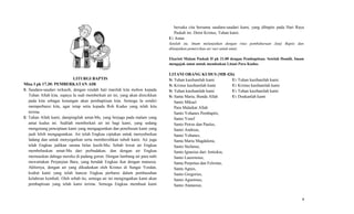 LITURGI BAPTIS
Misa I pk 17.30: PEMBERKATAN AIR
I: Saudara-saudari terkasih, dengan rendah hati marilah kita mohon kepada
Tuhan Allah kita, supaya Ia sudi memberkati air ini, yang akan direcikkan
pada kita sebagai kenangan akan pembaptisan kita. Semoga Ia sendiri
memperbarui kita, agar tetap setia kepada Roh Kudus yang telah kita
terima.
I: Tuhan Allah kami, dampingilah umat-Mu, yang berjaga pada malam yang
amat kudus ini. Sudilah memberkati air ini bagi kami, yang sedang
mengenang penciptaan kami yang mengagumkan dan penebusan kami yang
jauh lebih mengagumkan. Air telah Engkau ciptakan untuk menyuburkan
ladang dan untuk menyegarkan serta membersihkan tubuh kami. Air juga
telah Engkau jadikan sarana belas kasih-Mu; Sebab lewat air Engkau
membebaskan umat-Mu dari perbudakan, dan dengan air Engkau
memuaskan dahaga mereka di padang gurun. Dengan lambang air para nabi
mewartakan Perjanjian Baru, yang hendak Engkau ikat dengan manusia.
Akhirnya, dengan air yang dikuduskan oleh Kristus di Sungai Yordan,
kodrat kami yang telah hancur Engkau perbarui dalam pembasuhan
kelahiran kembali. Oleh sebab itu, semoga air ini mengingatkan kami akan
pembaptisan yang telah kami terima. Semoga Engkau membuat kami
bersuka cita bersama saudara-saudari kami, yang dibaptis pada Hari Raya
Paskah ini. Demi Kristus, Tuhan kami.
U: Amin
Setelah itu, Imam melanjutkan dengan ritus pembaharuan Janji Baptis dan
dilanjutkan pemercikan air suci untuk umat.
Ekaristi Malam Paskah II pk 21.00 dengan Pembaptisan. Setelah Homili, Imam
mengajak umat untuk mendoakan Litani Para Kudus.
LITANI ORANG KUDUS (MB 426)
S: Tuhan kasihanilah kami U: Tuhan kasihanilah kami.
S: Kristus kasihanilah kami U: Kristus kasihanilah kami
S: Tuhan kasihanilah kami U: Tuhan kasihanilah kami
S: Santa Maria, Bunda Allah U: Doakanlah kami
Santo Mikael
Para Malaikat Allah
Santo Yohanes Pembaptis,
Santo Yosef
Santo Petrus dan Paulus,
Santo Andreas,
Santo Yohanes,
Santa Maria Magdalena,
Santo Stefanus,
Santo Ignasius dari Antiokia,
Santo Laurensius,
Santa Perpetua dan Felisitas,
Santa Agnes,
Santo Gregorius,
Santo Agustinus,
Santo Atanasius,
9
 