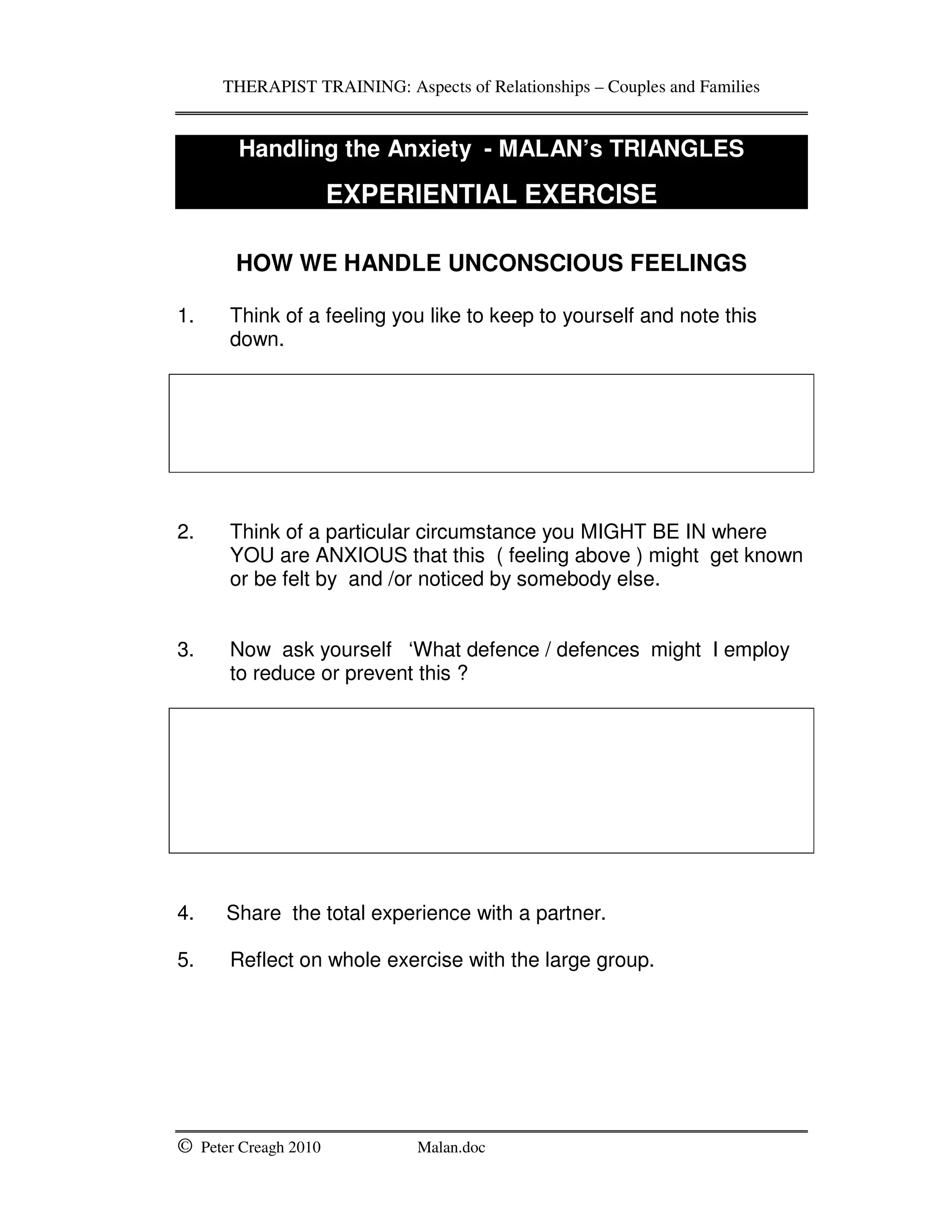 THERAPIST TRAINING: Aspects of Relationships – Couples and Families
© Peter Creagh 2010 Malan.doc
Handling the Anxiety - MALAN’s TRIANGLES
EXPERIENTIAL EXERCISE
HOW WE HANDLE UNCONSCIOUS FEELINGS
1. Think of a feeling you like to keep to yourself and note this
down.
2. Think of a particular circumstance you MIGHT BE IN where
YOU are ANXIOUS that this ( feeling above ) might get known
or be felt by and /or noticed by somebody else.
3. Now ask yourself ‘What defence / defences might I employ
to reduce or prevent this ?
4. Share the total experience with a partner.
5. Reflect on whole exercise with the large group.
 