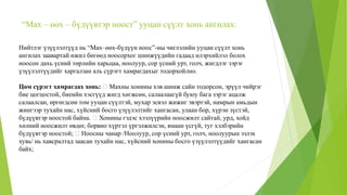 “Мах – өөх – бүдүүвтэр ноост” ууцан сүүлт хонь ангилах:
Нийтлэг үзүүлэлтүүд нь “Мах–өөх-бүдүүн ноос”-ны чиглэлийн ууцан сүүлт хонь
ангилах заавартай ижил бөгөөд ноосорхог шинжүүдийн гадаад илэрхийлэл болох
ноосон дахь үсний төрлийн харьцаа, ноолуур, сор үсний урт, голч, жигдлэг зэрэг
үзүүлэлтүүдийг харгалзан аль сүрэгт хамрагдахыг тодорхойлно.
Цөм сүрэгт хамрагдах хонь: Махны хонины хэв шинж сайн тодорсон, эрүүл чийрэг
бие цогцостой, биеийн хэсгүүд жигд хөгжсөн, салаалаагүй буюу бага зэрэг ацалж
салаалсан, өргөгдсөн том ууцан сүүлтэй, мухар эсвэл жижиг эвэртэй, намрын амьдын
жингээр тухайн нас, хүйсний босго үзүүлэлтийг хангасан, улаан бор, хүрэн зүстэй,
бүдүүвтэр ноостой байна. Хонины гэдэс хээлүүрийн ноосжилт сайтай, урд, хойд
хөлний ноосжилт өвдөг, борвио хүртэл үргэлжилсэн, ямаан үсгүй, туг хэлбэрийн
бүдүүвтэр ноостой; Ноосны чанар /Ноолуур, сор үсний урт, голч, ноолуурын эзлэх
хувь/ нь хавсралтад заасан тухайн нас, хүйсний хонины босго үзүүлэлтүүдийг хангасан
байх;
 