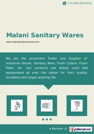 +91-9873421034
A Member of
Malani Sanitary Wares
www.malanisanitarywares.com
We are the prominent Trader and Supplier of
Industrial Faucet, Sanitary Ware, Flush Cistern, Flush
Plate, etc. Our products are widely used and
appreciated all over the nation for their quality,
durability and longer working life.
 