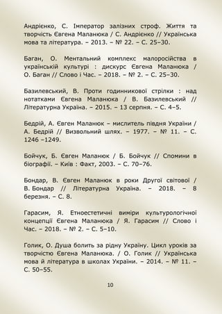 10
Андрієнко, С. Імператор залізних строф. Життя та
творчість Євгена Маланюка / С. Андрієнко // Українська
мова та література. – 2013. – № 22. – С. 25–30.
Баган, О. Ментальний комплекс малоросійства в
українській культурі : дискурс Євгена Маланюка /
О. Баган // Слово і Час. – 2018. – № 2. – С. 25–30.
Базилевський, В. Проти годинникової стрілки : над
нотатками Євгена Маланюка / В. Базилевський //
Літературна Україна. – 2015. – 13 серпня. – С. 4–5.
Бедрій, А. Євген Маланюк – мислитель півдня України /
А. Бедрій // Визвольний шлях. – 1977. – № 11. – С.
1246 –1249.
Бойчук, Б. Євген Маланюк / Б. Бойчук // Спомини в
біографії. – Київ : Факт, 2003. – С. 70–76.
Бондар, В. Євген Маланюк в роки Другої світової /
В. Бондар // Літературна Україна. – 2018. – 8
березня. – С. 8.
Гарасим, Я. Етноестетичні виміри культурологічної
концепції Євгена Маланюка / Я. Гарасим // Слово і
Час. – 2018. – № 2. – С. 5–10.
Голик, О. Душа болить за рідну Україну. Цикл уроків за
творчістю Євгена Маланюка. / О. Голик // Українська
мова й література в школах України. – 2014. – № 11. –
С. 50–55.
 