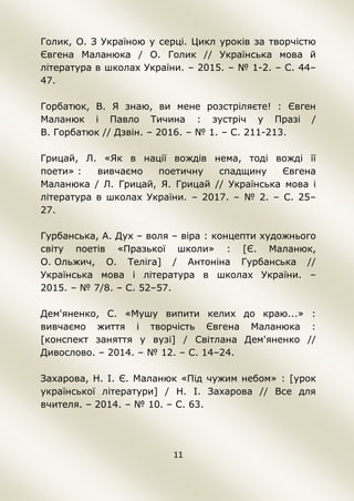 11
Голик, О. З Україною у серці. Цикл уроків за творчістю
Євгена Маланюка / О. Голик // Українська мова й
література в школах України. – 2015. – № 1-2. – С. 44–
47.
Горбатюк, В. Я знаю, ви мене розстріляєте! : Євген
Маланюк і Павло Тичина : зустріч у Празі /
В. Горбатюк // Дзвін. – 2016. – № 1. – С. 211-213.
Грицай, Л. «Як в нації вождів нема, тоді вожді її
поети» : вивчаємо поетичну спадщину Євгена
Маланюка / Л. Грицай, Я. Грицай // Українська мова і
література в школах України. – 2017. – № 2. – С. 25–
27.
Гурбанська, А. Дух – воля – віра : концепти художнього
світу поетів «Празької школи» : [Є. Маланюк,
О. Ольжич, О. Теліга] / Антоніна Гурбанська //
Українська мова і література в школах України. –
2015. – № 7/8. – С. 52–57.
Дем'яненко, С. «Мушу випити келих до краю...» :
вивчаємо життя і творчість Євгена Маланюка :
[конспект заняття у вузі] / Світлана Дем'яненко //
Дивослово. – 2014. – № 12. – С. 14–24.
Захарова, Н. І. Є. Маланюк «Під чужим небом» : [урок
української літератури] / Н. І. Захарова // Все для
вчителя. – 2014. – № 10. – С. 63.
 