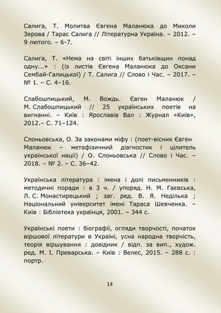 14
Салига, Т. Молитва Євгена Маланюка до Миколи
Зерова / Тарас Салига // Літературна Україна. – 2012. –
9 лютого. – 6-7.
Салига, Т. «Нема на світі інших батьківщин понад
одну...» : (із листів Євгена Маланюка до Оксани
Сембай-Галицької) / Т. Салига // Слово і Час. – 2017. –
№ 1. – С. 4–16.
Слабошпицький, М. Вождь. Євген Маланюк /
М. Слабошпицький // 25 українських поетів на
вигнанні. – Київ : Ярославів Вал : Журнал «Київ»,
2012.– С. 71–124.
Слоньовська, О. За законами міфу : (поет-вісник Євген
Маланюк – метафізичний діагностик і цілитель
української нації) / О. Слоньовська // Слово і Час. –
2018. – № 2. – С. 36–42.
Українська література : імена і долі письменників :
методичні поради : в 3 ч. / упоряд. Н. М. Гаєвська,
Л. С. Монастирецький ; заг. ред. В. Я. Неділька ;
Національний університет імені Тараса Шевченка. –
Київ : Бібліотека українця, 2001. – 344 с.
Українські поети : біографії, огляди творчості, початок
віршової літератури в Україні, усна народна творчість,
теорія віршування : довідник / відп. за вип., худож.
ред. М. І. Преварська. – Київ : Велес, 2015. – 288 с. :
портр.
 