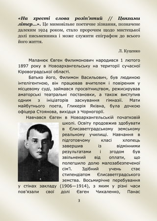 3
«На хресті слова розіп’ятий // Цвяхами
літер…». Це мимовільне поетичне зізнання, позначене
далеким 1924 роком, стало пророчим щодо мистецької
долі письменника і може служити епіграфом до всього
його життя.
Л. Куценко
Маланюк Євген Филимонович народився 1 лютого
1897 року в Новоархангельську на території сучасної
Кіровоградської області.
Батько його, Филимон Васильович, був людиною
інтелігентною, він працював вчителем і повіреним у
місцевому суді, займався просвітництвом, режисирував
аматорські театральні постановки, а також виступив
одним з ініціаторів заснування гімназії. Мати
майбутнього поета, Гликерія Яківна, була дочкою
офіцера Стоянова, вихідця з Чорногорії.
Навчався Євген в Новоархангельській початковій
школі. Освіту продовжив здобувати
в Єлисаветградському земському
реальному училищі. Навчання в
підготовчому класі хлопець
завершив із відмінними
результатами і згодом був
звільнений від оплати, що
полегшило долю малозабезпеченої
сім’ї. Здібний учень стає
стипендіатом Єлисаветградського
земства. Восьмирічне перебування
у стінах закладу (1906—1914), з яким у різні часи
пов’язали свої долі Євген Чикаленко, Панас
 