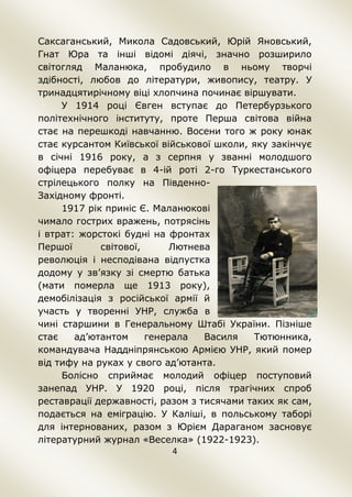 4
Саксаганський, Микола Садовський, Юрій Яновський,
Гнат Юра та інші відомі діячі, значно розширило
світогляд Маланюка, пробудило в ньому творчі
здібності, любов до літератури, живопису, театру. У
тринадцятирічному віці хлопчина починає віршувати.
У 1914 році Євген вступає до Петербурзького
політехнічного інституту, проте Перша світова війна
стає на перешкоді навчанню. Восени того ж року юнак
стає курсантом Київської військової школи, яку закінчує
в січні 1916 року, а з серпня у званні молодшого
офіцера перебуває в 4-ій роті 2-го Туркестанського
стрілецького полку на Південно-
Західному фронті.
1917 рік приніс Є. Маланюкові
чимало гострих вражень, потрясінь
і втрат: жорстокі будні на фронтах
Першої світової, Лютнева
революція і несподівана відпустка
додому у зв’язку зі смертю батька
(мати померла ще 1913 року),
демобілізація з російської армії й
участь у творенні УНР, служба в
чині старшини в Генеральному Штабі України. Пізніше
стає ад’ютантом генерала Василя Тютюнника,
командувача Наддніпрянською Армією УНР, який помер
від тифу на руках у свого ад’ютанта.
Болісно сприймає молодий офіцер поступовий
занепад УНР. У 1920 році, після трагічних спроб
реставрації державності, разом з тисячами таких як сам,
подається на еміграцію. У Каліші, в польському таборі
для інтернованих, разом з Юрієм Дараганом засновує
літературний журнал «Веселка» (1922-1923).
 