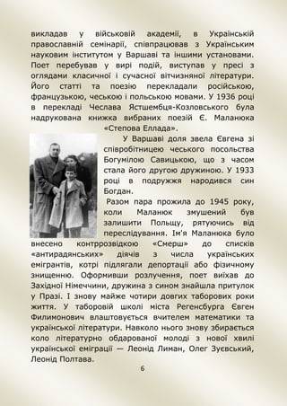6
викладав у військовій академії, в Українській
православній семінарії, співпрацював з Українським
науковим інститутом у Варшаві та іншими установами.
Поет перебував у вирі подій, виступав у пресі з
оглядами класичної і сучасної вітчизняної літератури.
Його статті та поезію перекладали російською,
французькою, чеською і польською мовами. У 1936 році
в перекладі Чеслава Ястшембця-Козловського була
надрукована книжка вибраних поезій Є. Маланюка
«Степова Еллада».
У Варшаві доля звела Євгена зі
співробітницею чеського посольства
Богумілою Савицькою, що з часом
стала його другою дружиною. У 1933
році в подружжя народився син
Богдан.
Разом пара прожила до 1945 року,
коли Маланюк змушений був
залишити Польщу, рятуючись від
переслідування. Ім'я Маланюка було
внесено контррозвідкою «Смерш» до списків
«антирадянських» діячів з числа українських
емігрантів, котрі підлягали депортації або фізичному
знищенню. Оформивши розлучення, поет виїхав до
Західної Німеччини, дружина з сином знайшла притулок
у Празі. І знову майже чотири довгих таборових роки
життя. У таборовій школі міста Регенсбурга Євген
Филимонович влаштовується вчителем математики та
української літератури. Навколо нього знову збирається
коло літературно обдарованої молоді з нової хвилі
української еміграції — Леонід Лиман, Олег Зуєвський,
Леонід Полтава.
 