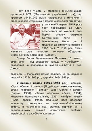 7
Поет бере участь у створенні письменницької
організації МУР (Мистецький український рух), що
протягом 1945-1949 років працювала в Німеччині і
стала цікавою сторінкою в історії української літератури
у вигнанні.У червні 1949 року
поет переїжджає до США,
поселяється на околиці Нью-
Йорка: спершу працював
вантажником, потім — в
інженерному бюро, де й
трудився до виходу на пенсію в
1962 році. У 1958 році Євген
Маланюк став почесним головою об’єднання
українських письменників «Слово».
Помер Євген Филимонович Маланюк 16 лютого
1968 року від серцевого нападу у Нью-Йорку, і
похований на кладовищі в Саут-Баунд-Бруці в Нью-
Джерсі.
Творчість Є. Маланюка можна поділити на дві періоди:
перший - 1925-1943 рр.; другий–1943-1968 рр.
У перший період (1925-1943 рр.) написані
збірки «Стилет і стилос» (Подєбради, Чехословаччина,
1925), «Гербарій» (Гамбург, 1926),«Земля й залізо»
(Париж, 1930), «Земна мадонна» (Львів, 1934),
«Перстень Полікрата» (Львів, 1939) і «Вибрані поезії»
(Львів, Краків, 1943). Водночас поет провадив
величезну громадську та науково-публіцистичну
роботу. В численних есе, статтях, нарисах він з
державницьких позицій осмислював здобутки
української та зарубіжної культури.
 