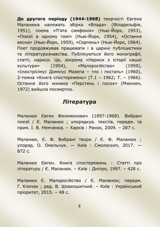 8
До другого періоду (1944-1968) творчості Євгена
Маланюка належать збірка «Влада» (Філадельфія,
1951), поема «П’ята симфонія» (Нью-Йорк, 1953),
«Поезії в одному томі» (Нью-Йорк, 1954), «Остання
весна» (Нью-Йорк, 1959), «Серпень» (Нью-Йорк, 1964).
Поет продовжував працювати і в царині публіцистики
та літературознавства. Публікуються його монографії,
статті, нариси. Це, зокрема «Нариси з історії нашої
культури» (1954), «Малоросійство» (1959),
«Ілюстрісімус Домінус Мазепа – тло і постать» (1960),
2-томна «Книга спостережень» (Т.1 – 1962; Т. – 1966).
Остання його книжка «Перстень і посох» (Мюнхен,
1972) вийшла посмертно.
Література
Маланюк Євген Филимонович (1897-1968). Вибрані
поезії / Є. Маланюк ; упорядкув. текстів, передм. та
прим. І. В. Немченка. – Харків : Ранок, 2009. – 287 с.
Маланюк, Є. Ф. Вибрані твори / Є. Ф. Маланюк ;
упоряд. О. Омельчук. — Київ : Смолоскип, 2017. —
872 с.
Маланюк Євген. Книга спостережень : Статті про
літературу / Є. Маланюк. – Київ : Дніпро, 1997. – 428 с.
Маланюк Є. Малоросійство / Є. Маланюк; передм.
Г. Клочек ; ред. В. Шовкошитний. – Київ : Український
пріоритет, 2015. – 48 с.
 