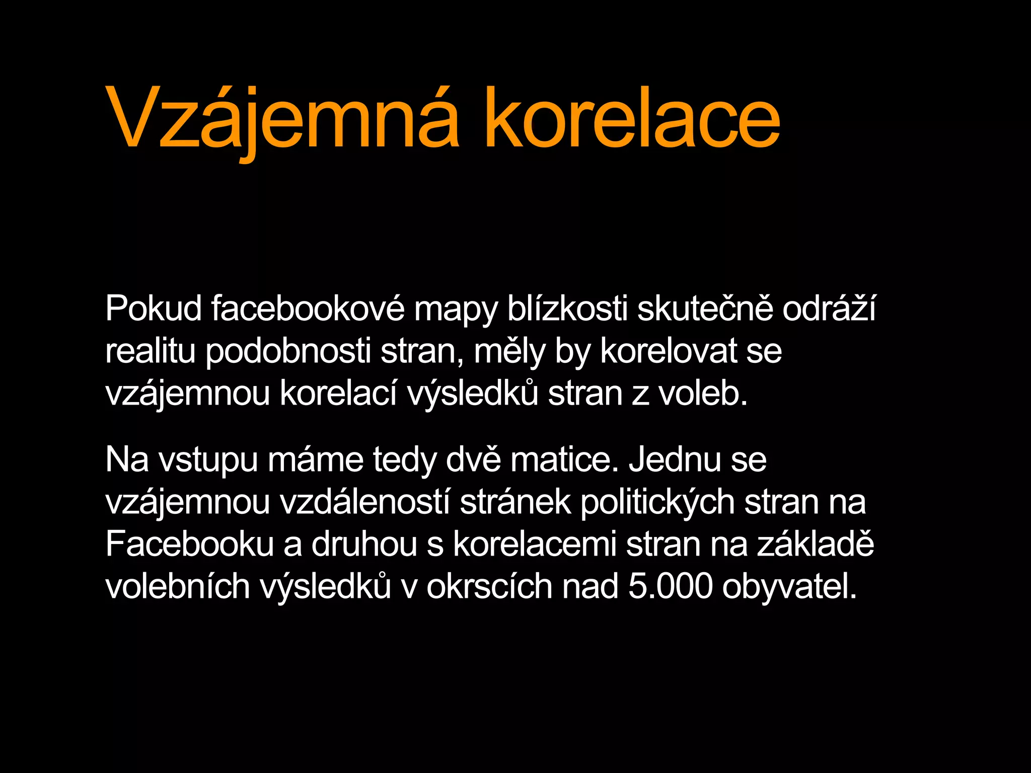 Vzájemná korelace
Pokud facebookové mapy blízkosti skutečně odráží
realitu podobnosti stran, měly by korelovat se
vzájemnou korelací výsledků stran z voleb.
Na vstupu máme tedy dvě matice. Jednu se
vzájemnou vzdáleností stránek politických stran na
Facebooku a druhou s korelacemi stran na základě
volebních výsledků v okrscích nad 5.000 obyvatel.
 