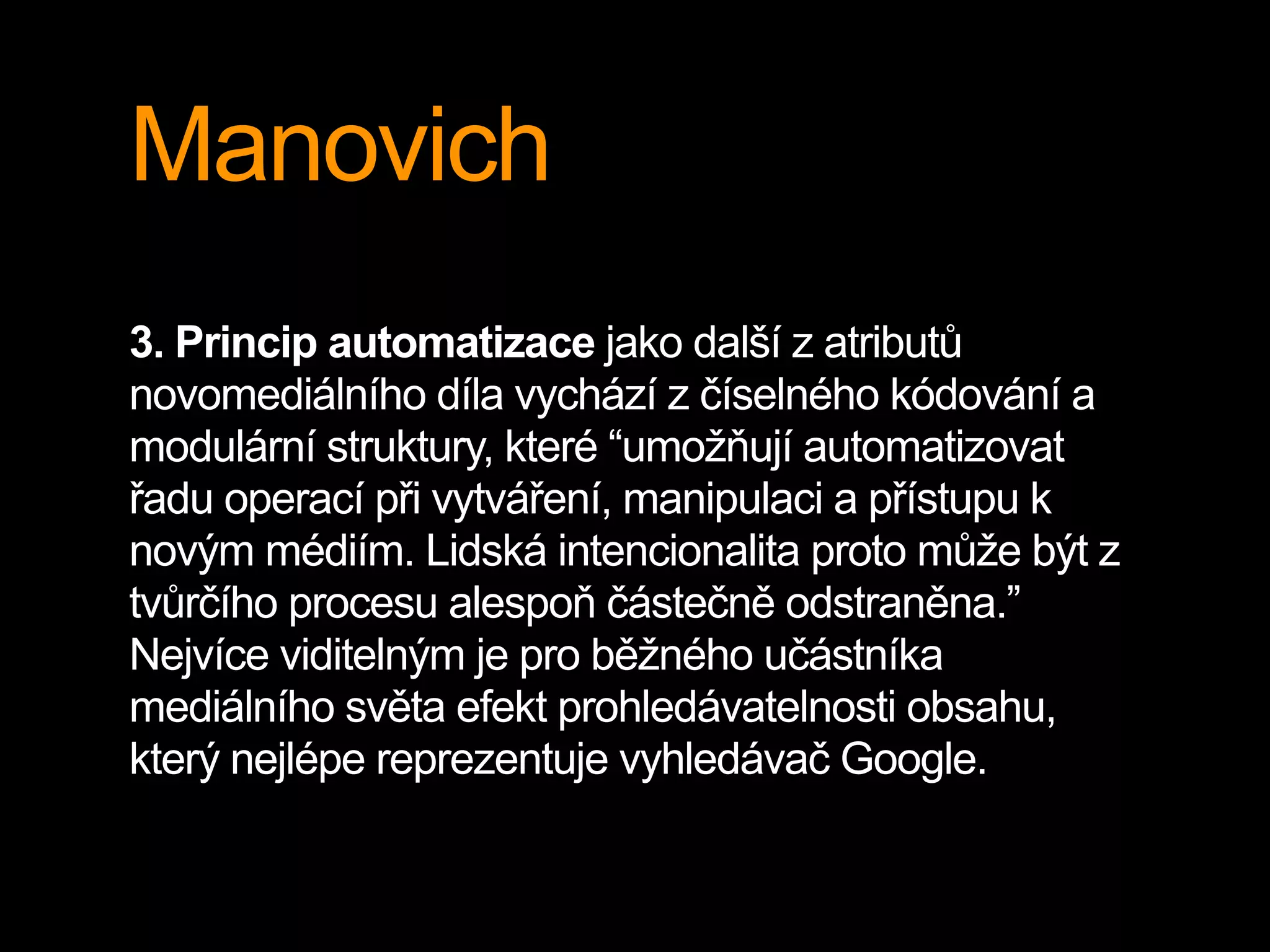 Manovich
3. Princip automatizace jako další z atributů
novomediálního díla vychází z číselného kódování a
modulární struktury, které “umožňují automatizovat
řadu operací při vytváření, manipulaci a přístupu k
novým médiím. Lidská intencionalita proto může být z
tvůrčího procesu alespoň částečně odstraněna.”
Nejvíce viditelným je pro běžného učástníka
mediálního světa efekt prohledávatelnosti obsahu,
který nejlépe reprezentuje vyhledávač Google.
 