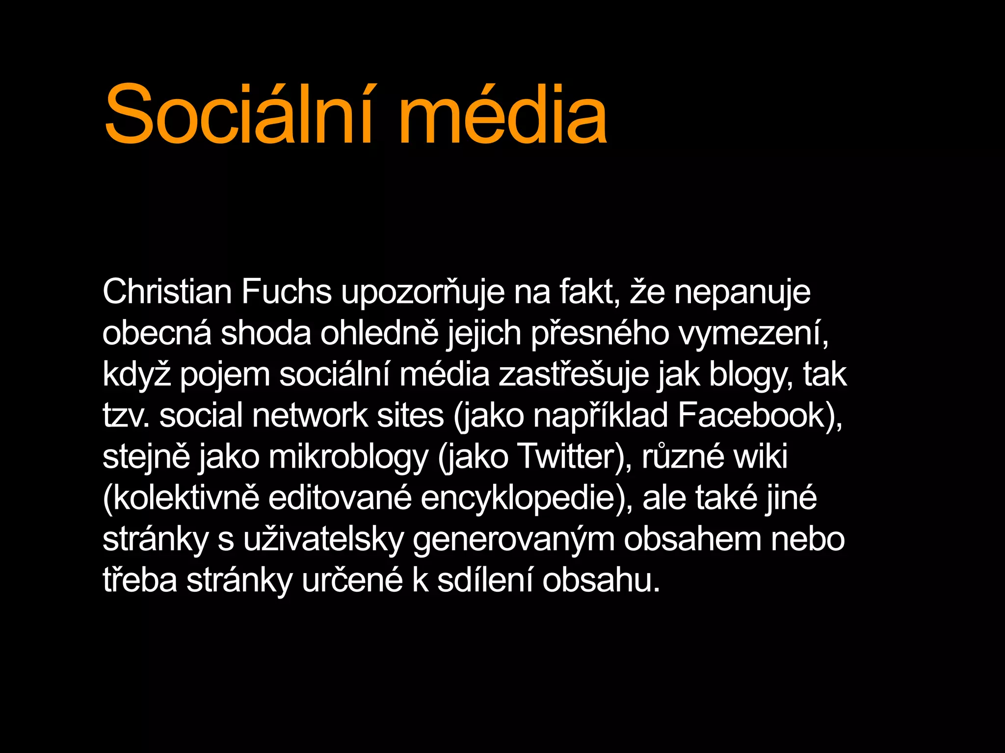 Sociální média
Christian Fuchs upozorňuje na fakt, že nepanuje
obecná shoda ohledně jejich přesného vymezení,
když pojem sociální média zastřešuje jak blogy, tak
tzv. social network sites (jako například Facebook),
stejně jako mikroblogy (jako Twitter), různé wiki
(kolektivně editované encyklopedie), ale také jiné
stránky s uživatelsky generovaným obsahem nebo
třeba stránky určené k sdílení obsahu.
 