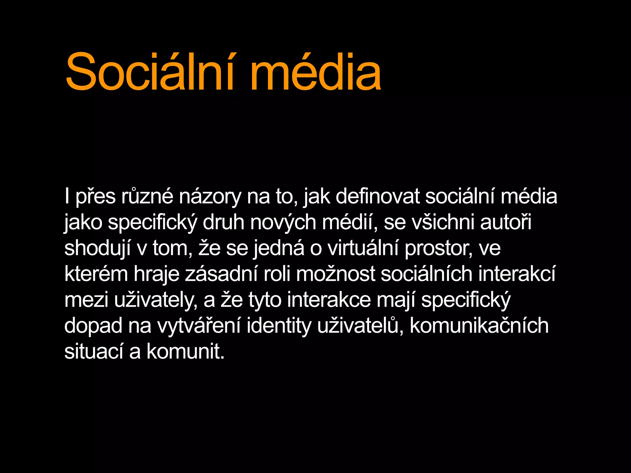 Sociální média
I přes různé názory na to, jak definovat sociální média
jako specifický druh nových médií, se všichni autoři
shodují v tom, že se jedná o virtuální prostor, ve
kterém hraje zásadní roli možnost sociálních interakcí
mezi uživately, a že tyto interakce mají specifický
dopad na vytváření identity uživatelů, komunikačních
situací a komunit.
 