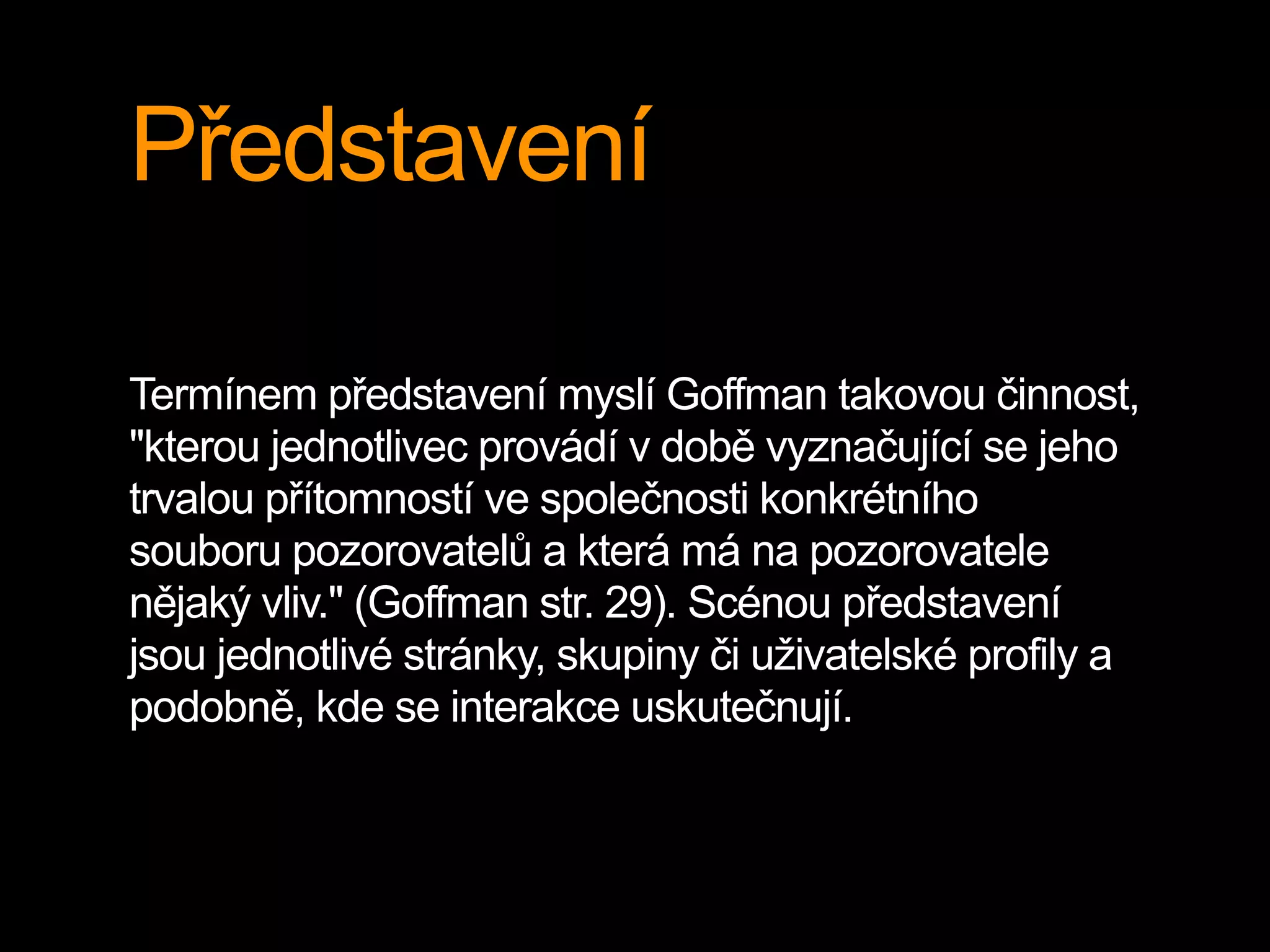 Představení
Termínem představení myslí Goffman takovou činnost,
"kterou jednotlivec provádí v době vyznačující se jeho
trvalou přítomností ve společnosti konkrétního
souboru pozorovatelů a která má na pozorovatele
nějaký vliv." (Goffman str. 29). Scénou představení
jsou jednotlivé stránky, skupiny či uživatelské profily a
podobně, kde se interakce uskutečnují.
 