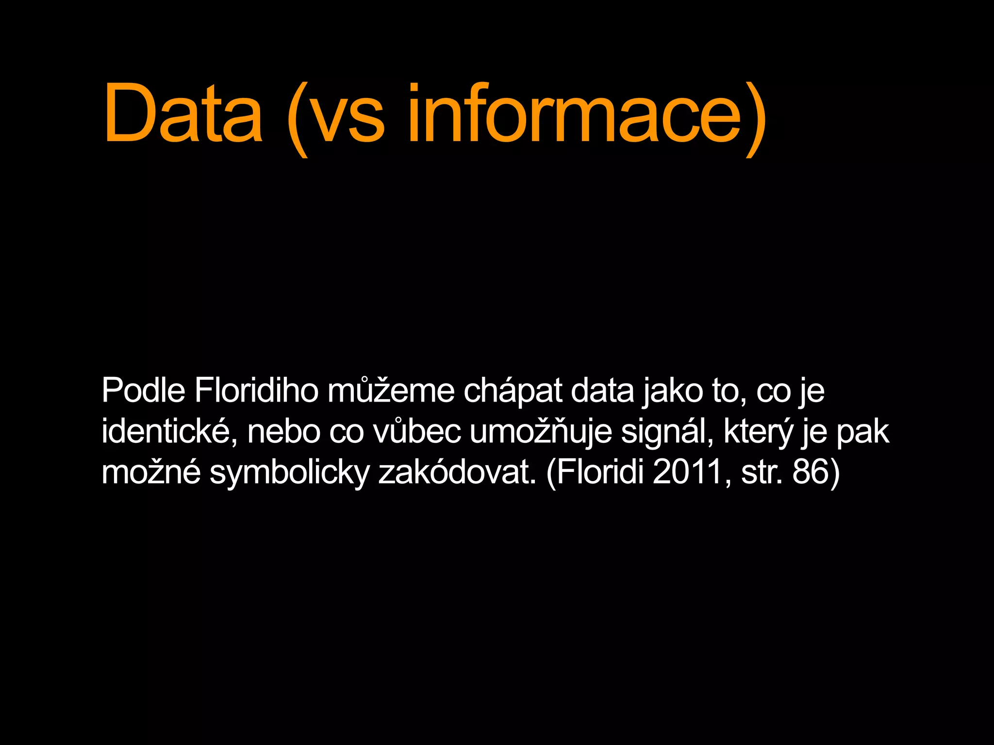 Data (vs informace)
Podle Floridiho můžeme chápat data jako to, co je
identické, nebo co vůbec umožňuje signál, který je pak
možné symbolicky zakódovat. (Floridi 2011, str. 86)
 