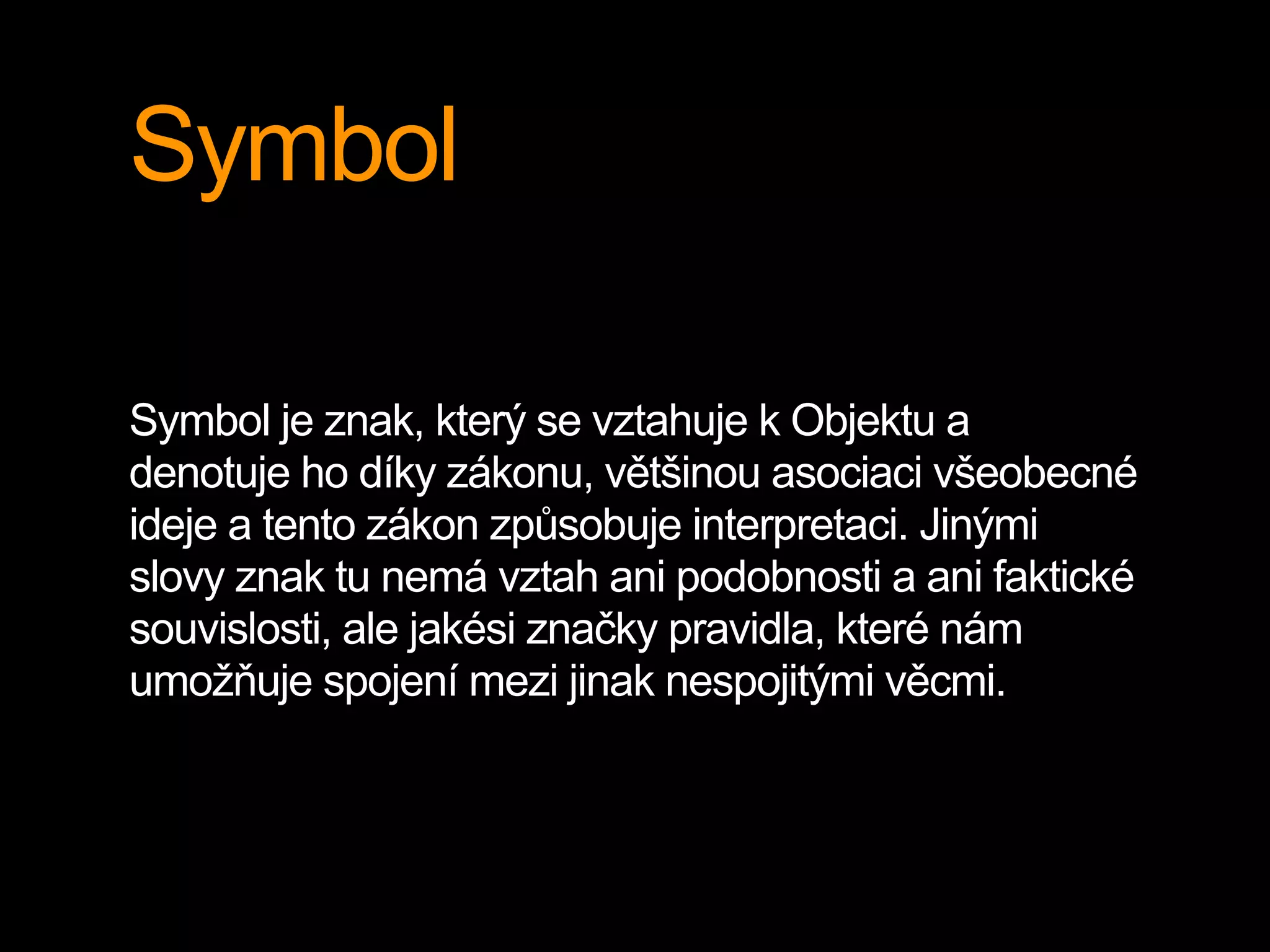 Symbol
Symbol je znak, který se vztahuje k Objektu a
denotuje ho díky zákonu, většinou asociaci všeobecné
ideje a tento zákon způsobuje interpretaci. Jinými
slovy znak tu nemá vztah ani podobnosti a ani faktické
souvislosti, ale jakési značky pravidla, které nám
umožňuje spojení mezi jinak nespojitými věcmi.
 
