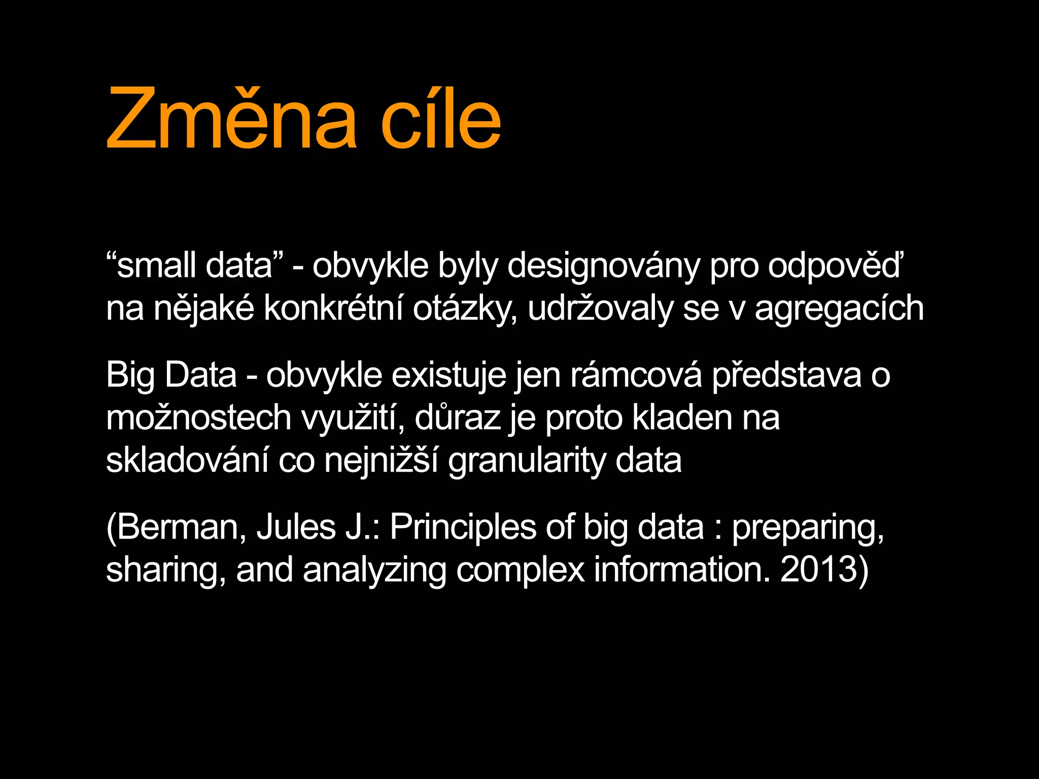 Změna cíle
“small data” - obvykle byly designovány pro odpověď
na nějaké konkrétní otázky, udržovaly se v agregacích
Big Data - obvykle existuje jen rámcová představa o
možnostech využití, důraz je proto kladen na
skladování co nejnižší granularity data
(Berman, Jules J.: Principles of big data : preparing,
sharing, and analyzing complex information. 2013)
 