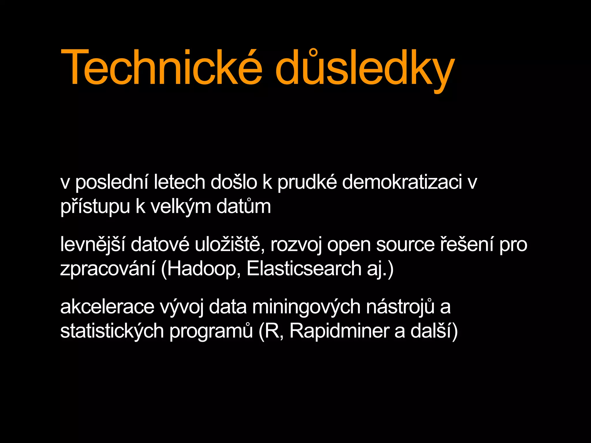 Technické důsledky
v poslední letech došlo k prudké demokratizaci v
přístupu k velkým datům
levnější datové uložiště, rozvoj open source řešení pro
zpracování (Hadoop, Elasticsearch aj.)
akcelerace vývoj data miningových nástrojů a
statistických programů (R, Rapidminer a další)
 