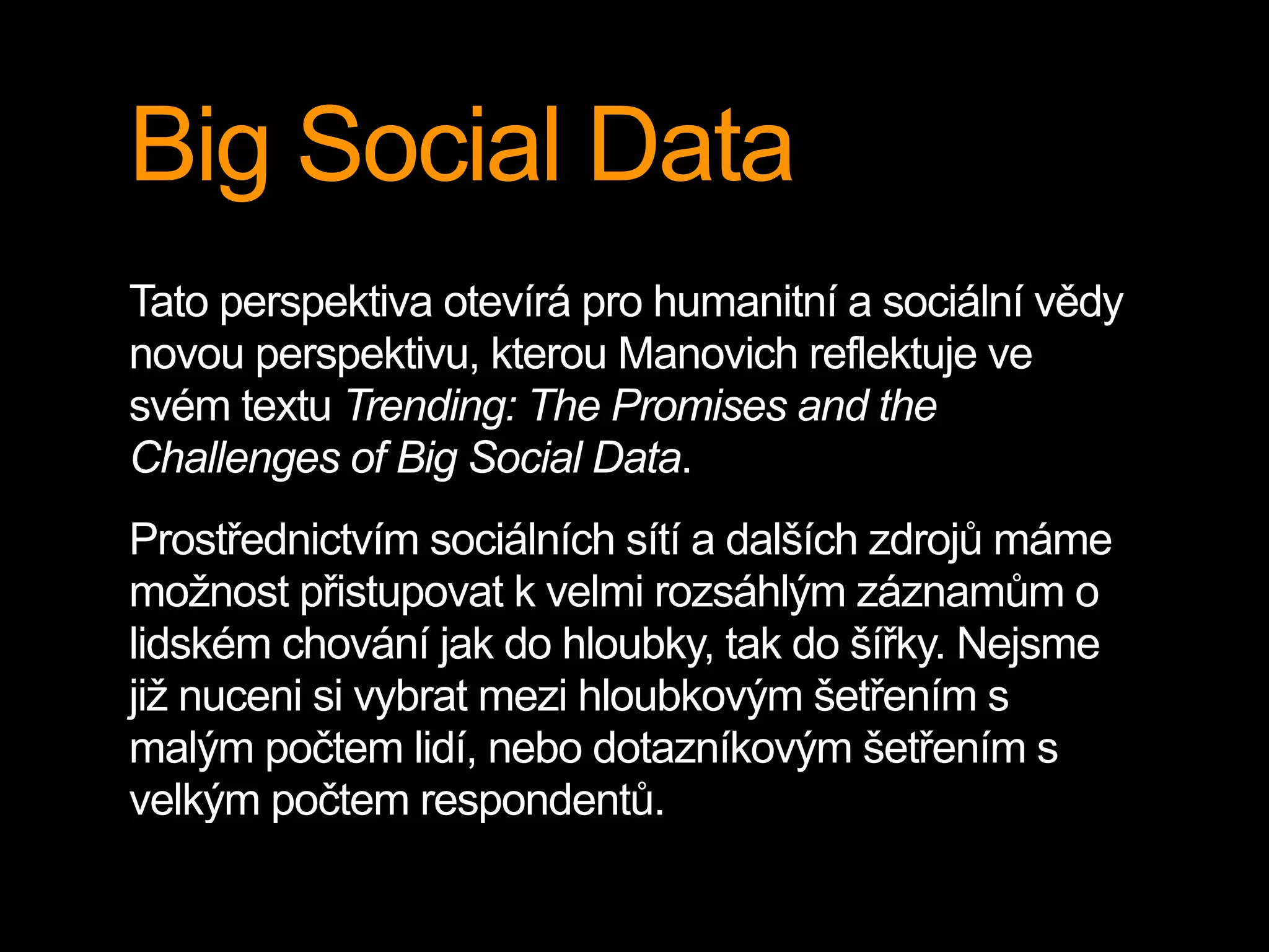 Big Social Data
Tato perspektiva otevírá pro humanitní a sociální vědy
novou perspektivu, kterou Manovich reflektuje ve
svém textu Trending: The Promises and the
Challenges of Big Social Data.
Prostřednictvím sociálních sítí a dalších zdrojů máme
možnost přistupovat k velmi rozsáhlým záznamům o
lidském chování jak do hloubky, tak do šířky. Nejsme
již nuceni si vybrat mezi hloubkovým šetřením s
malým počtem lidí, nebo dotazníkovým šetřením s
velkým počtem respondentů.
 