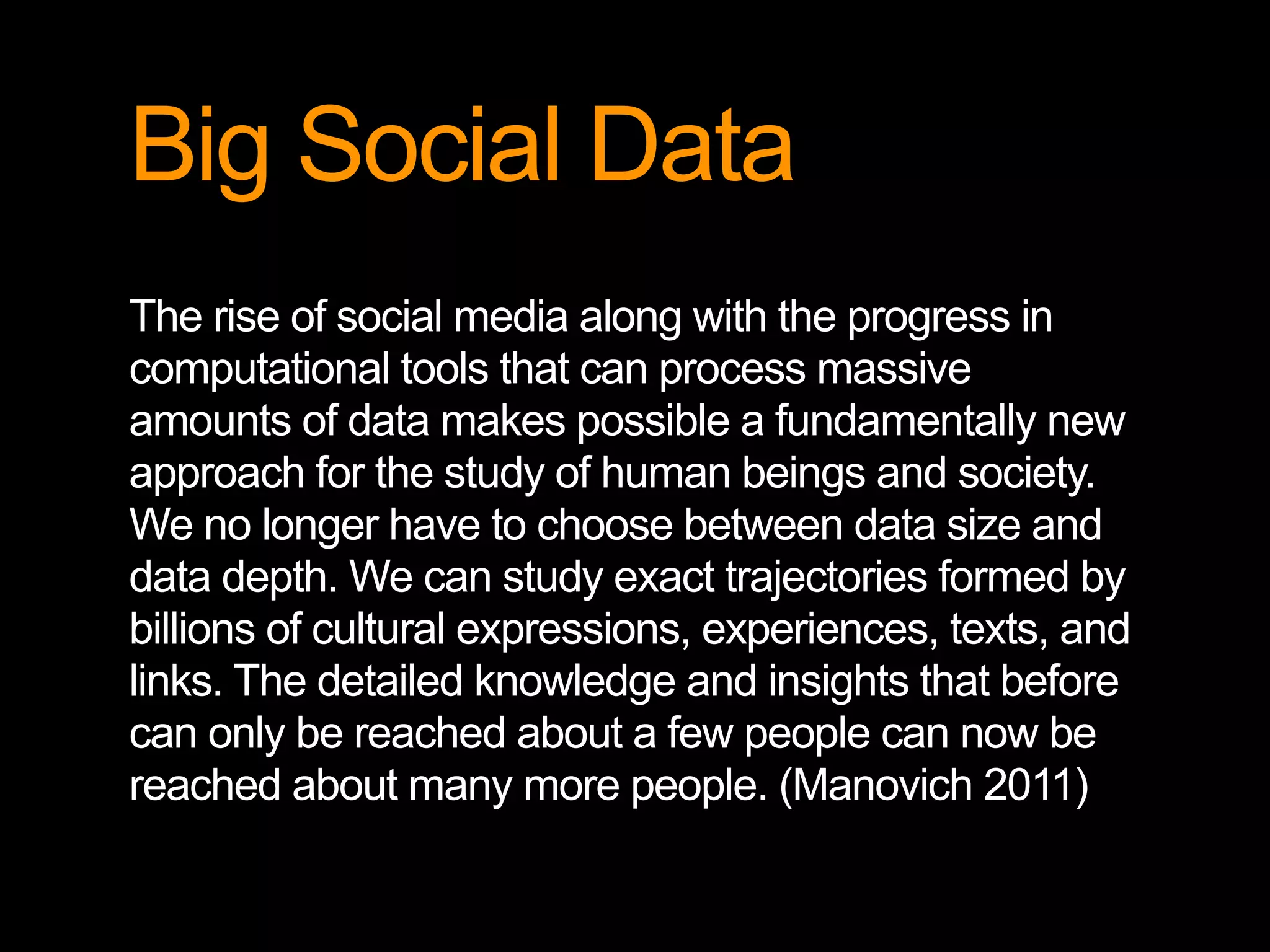 Big Social Data
The rise of social media along with the progress in
computational tools that can process massive
amounts of data makes possible a fundamentally new
approach for the study of human beings and society.
We no longer have to choose between data size and
data depth. We can study exact trajectories formed by
billions of cultural expressions, experiences, texts, and
links. The detailed knowledge and insights that before
can only be reached about a few people can now be
reached about many more people. (Manovich 2011)
 