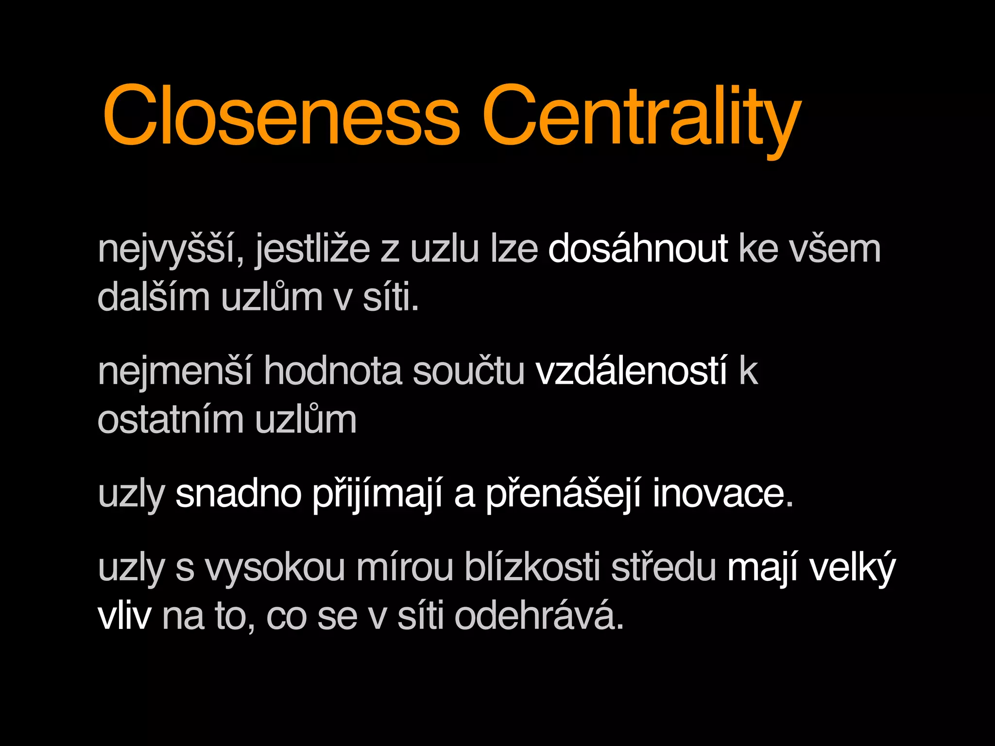 Closeness Centrality
nejvyšší, jestliže z uzlu lze dosáhnout ke všem
dalším uzlům v síti.
nejmenší hodnota součtu vzdáleností k
ostatním uzlům
uzly snadno přijímají a přenášejí inovace.
uzly s vysokou mírou blízkosti středu mají velký
vliv na to, co se v síti odehrává.
 