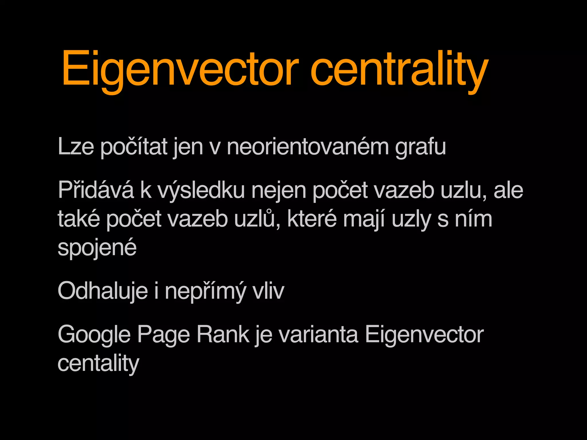Eigenvector centrality
Lze počítat jen v neorientovaném grafu
Přidává k výsledku nejen počet vazeb uzlu, ale
také počet vazeb uzlů, které mají uzly s ním
spojené
Odhaluje i nepřímý vliv
Google Page Rank je varianta Eigenvector
centality
 