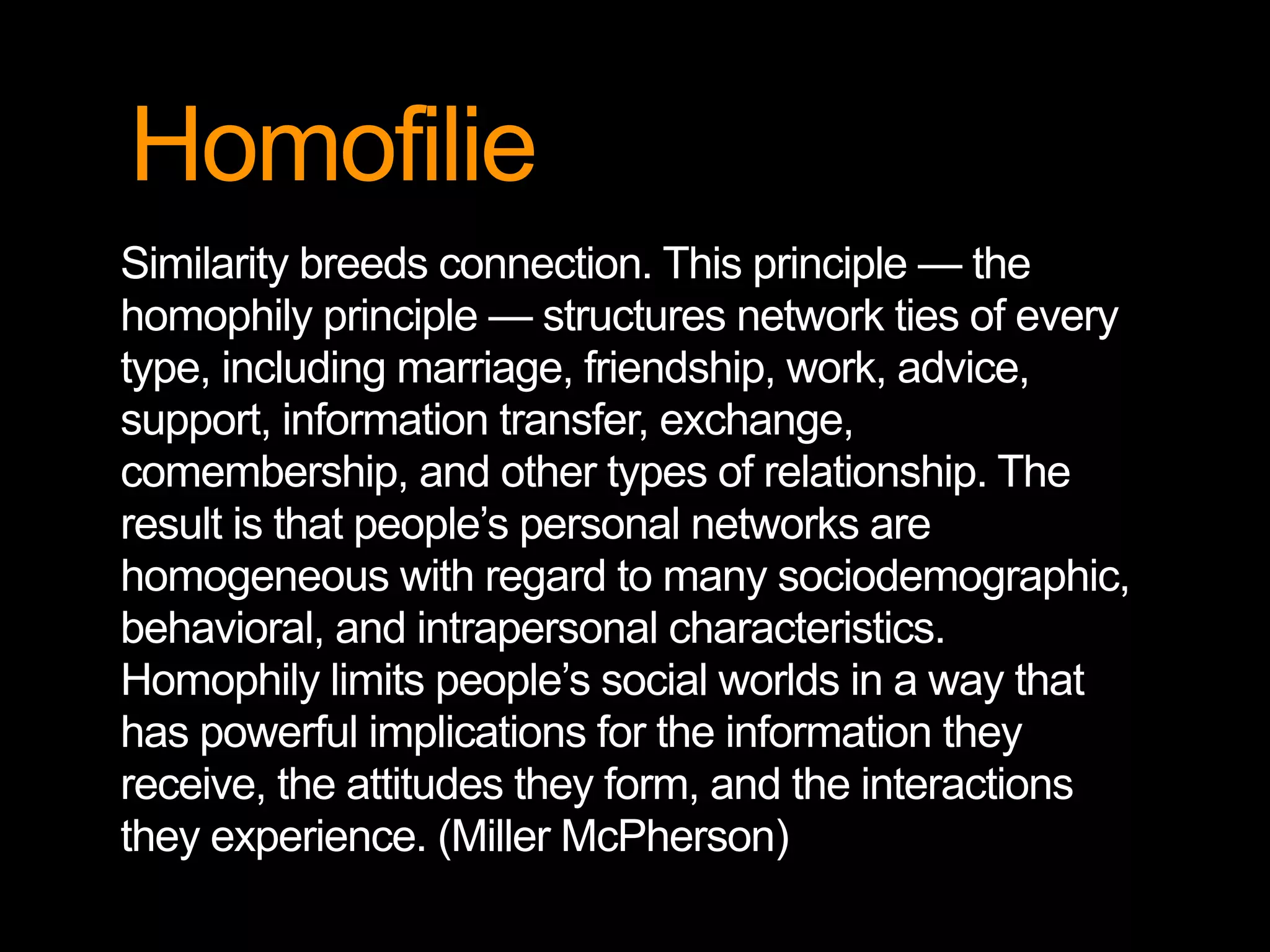 Homofilie
Similarity breeds connection. This principle — the
homophily principle — structures network ties of every
type, including marriage, friendship, work, advice,
support, information transfer, exchange,
comembership, and other types of relationship. The
result is that people’s personal networks are
homogeneous with regard to many sociodemographic,
behavioral, and intrapersonal characteristics.
Homophily limits people’s social worlds in a way that
has powerful implications for the information they
receive, the attitudes they form, and the interactions
they experience. (Miller McPherson)
 
