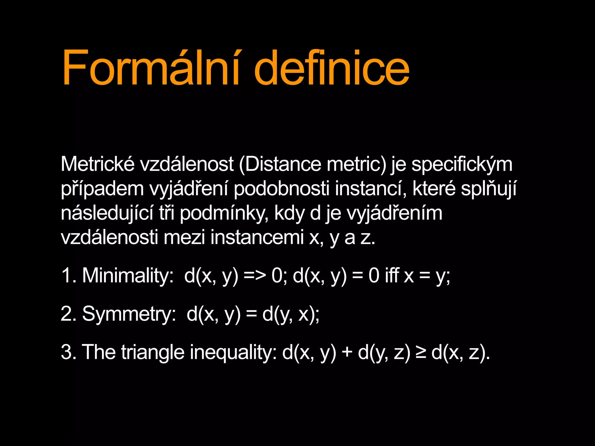 Formální definice
Metrické vzdálenost (Distance metric) je specifickým
případem vyjádření podobnosti instancí, které splňují
následující tři podmínky, kdy d je vyjádřením
vzdálenosti mezi instancemi x, y a z.
1. Minimality: d(x, y) => 0; d(x, y) = 0 iff x = y;
2. Symmetry: d(x, y) = d(y, x);
3. The triangle inequality: d(x, y) + d(y, z) ≥ d(x, z).
 