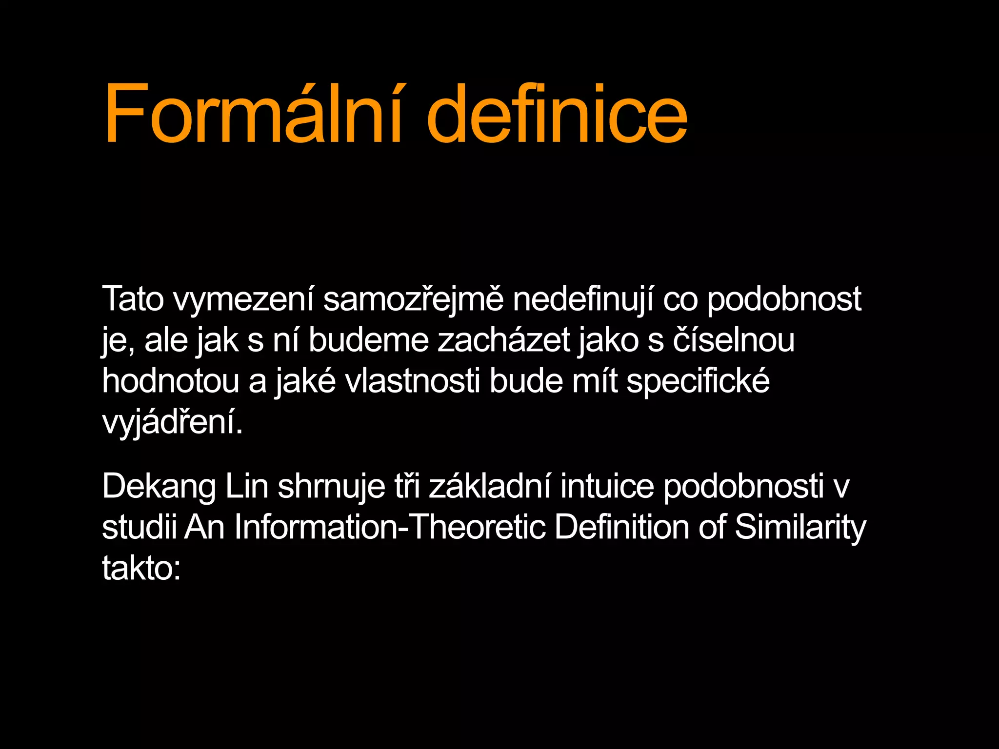 Formální definice
Tato vymezení samozřejmě nedefinují co podobnost
je, ale jak s ní budeme zacházet jako s číselnou
hodnotou a jaké vlastnosti bude mít specifické
vyjádření.
Dekang Lin shrnuje tři základní intuice podobnosti v
studii An Information-Theoretic Definition of Similarity
takto:
 