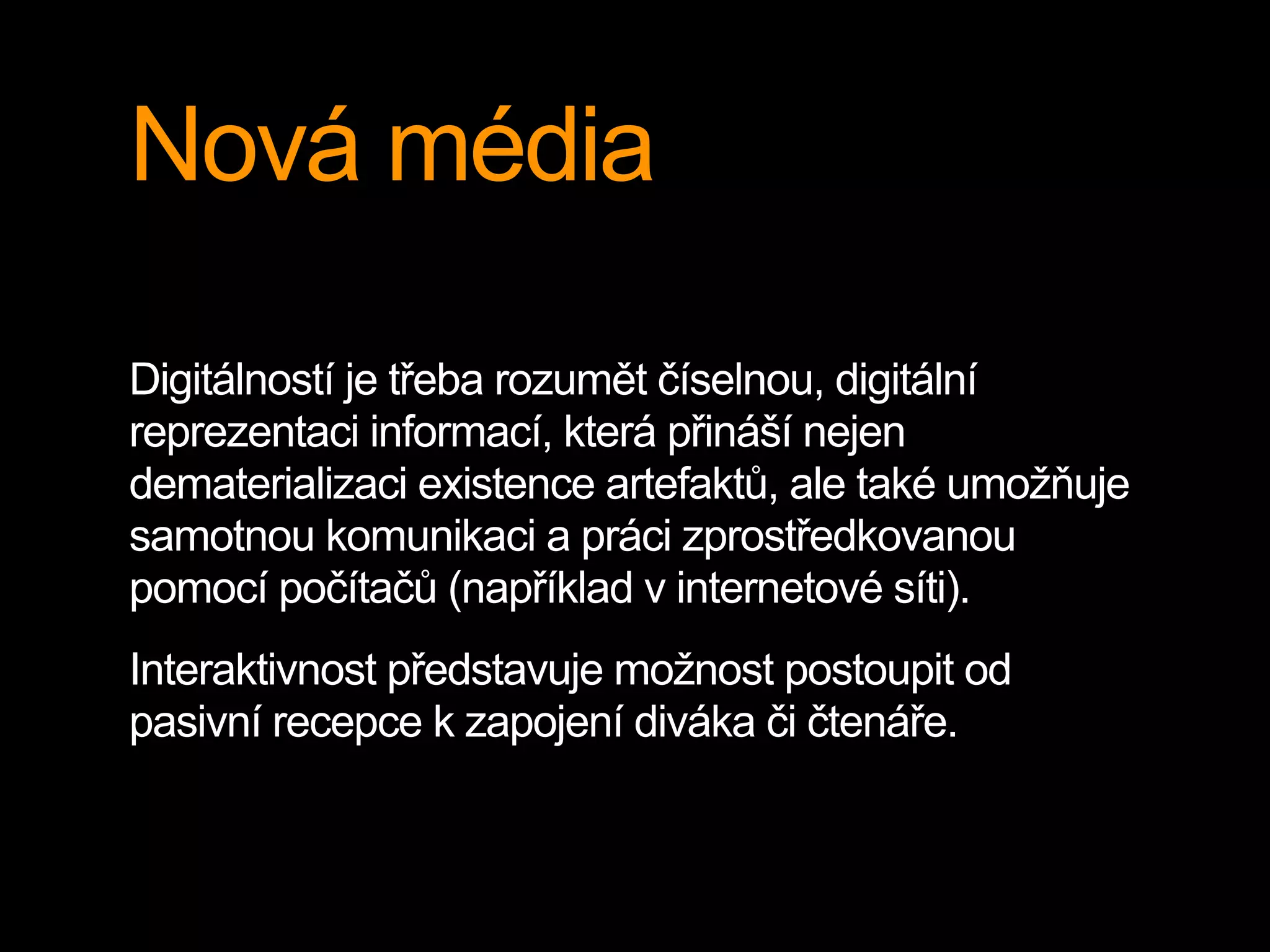 Nová média
Digitálností je třeba rozumět číselnou, digitální
reprezentaci informací, která přináší nejen
dematerializaci existence artefaktů, ale také umožňuje
samotnou komunikaci a práci zprostředkovanou
pomocí počítačů (například v internetové síti).
Interaktivnost představuje možnost postoupit od
pasivní recepce k zapojení diváka či čtenáře.
 