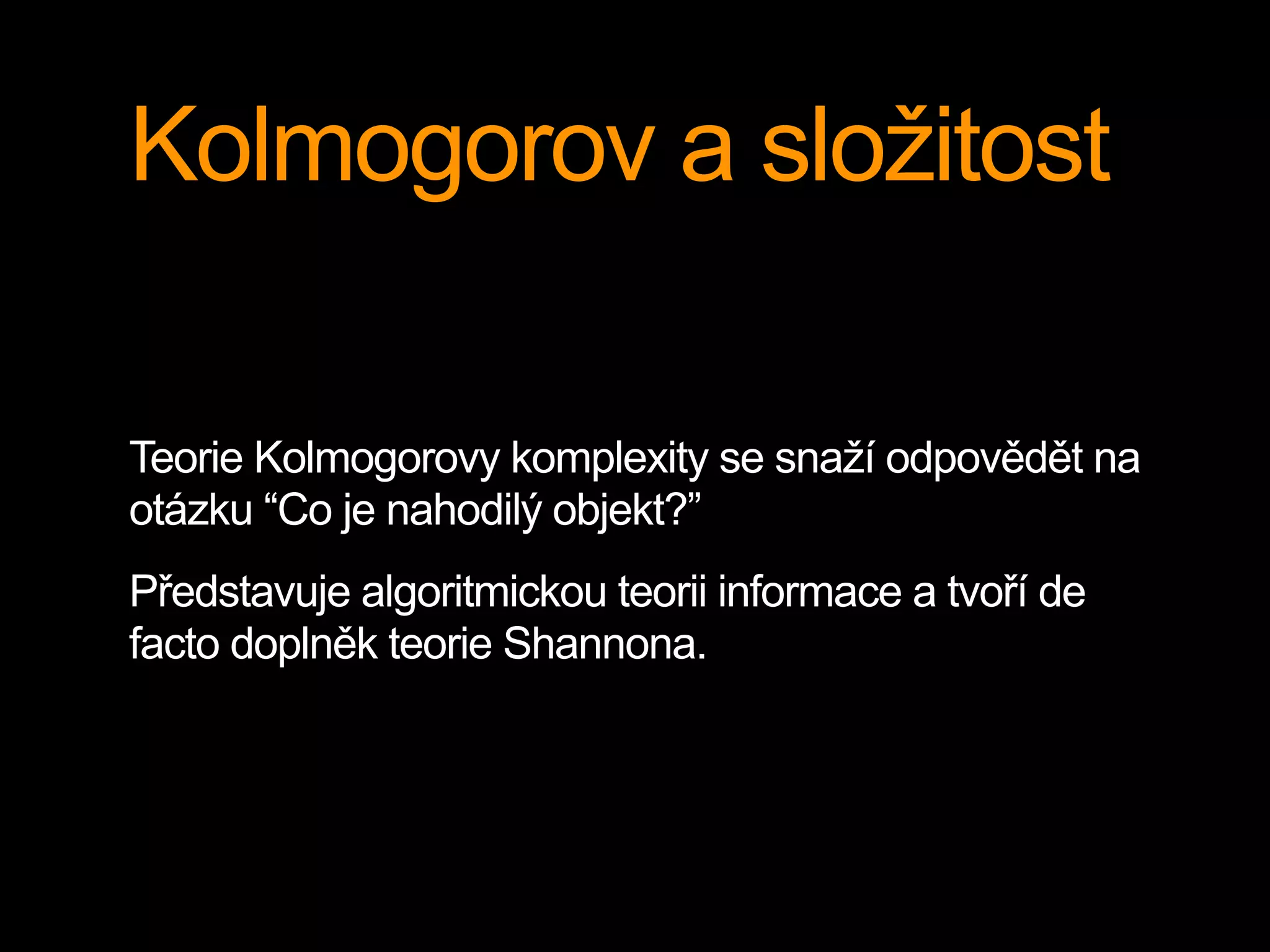 Kolmogorov a složitost
Teorie Kolmogorovy komplexity se snaží odpovědět na
otázku “Co je nahodilý objekt?”
Představuje algoritmickou teorii informace a tvoří de
facto doplněk teorie Shannona.
 