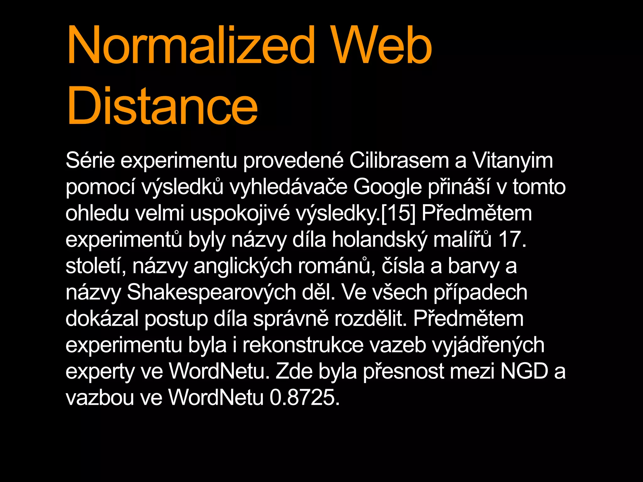 Normalized Web
Distance
Série experimentu provedené Cilibrasem a Vitanyim
pomocí výsledků vyhledávače Google přináší v tomto
ohledu velmi uspokojivé výsledky.[15] Předmětem
experimentů byly názvy díla holandský malířů 17.
století, názvy anglických románů, čísla a barvy a
názvy Shakespearových děl. Ve všech případech
dokázal postup díla správně rozdělit. Předmětem
experimentu byla i rekonstrukce vazeb vyjádřených
experty ve WordNetu. Zde byla přesnost mezi NGD a
vazbou ve WordNetu 0.8725.
 