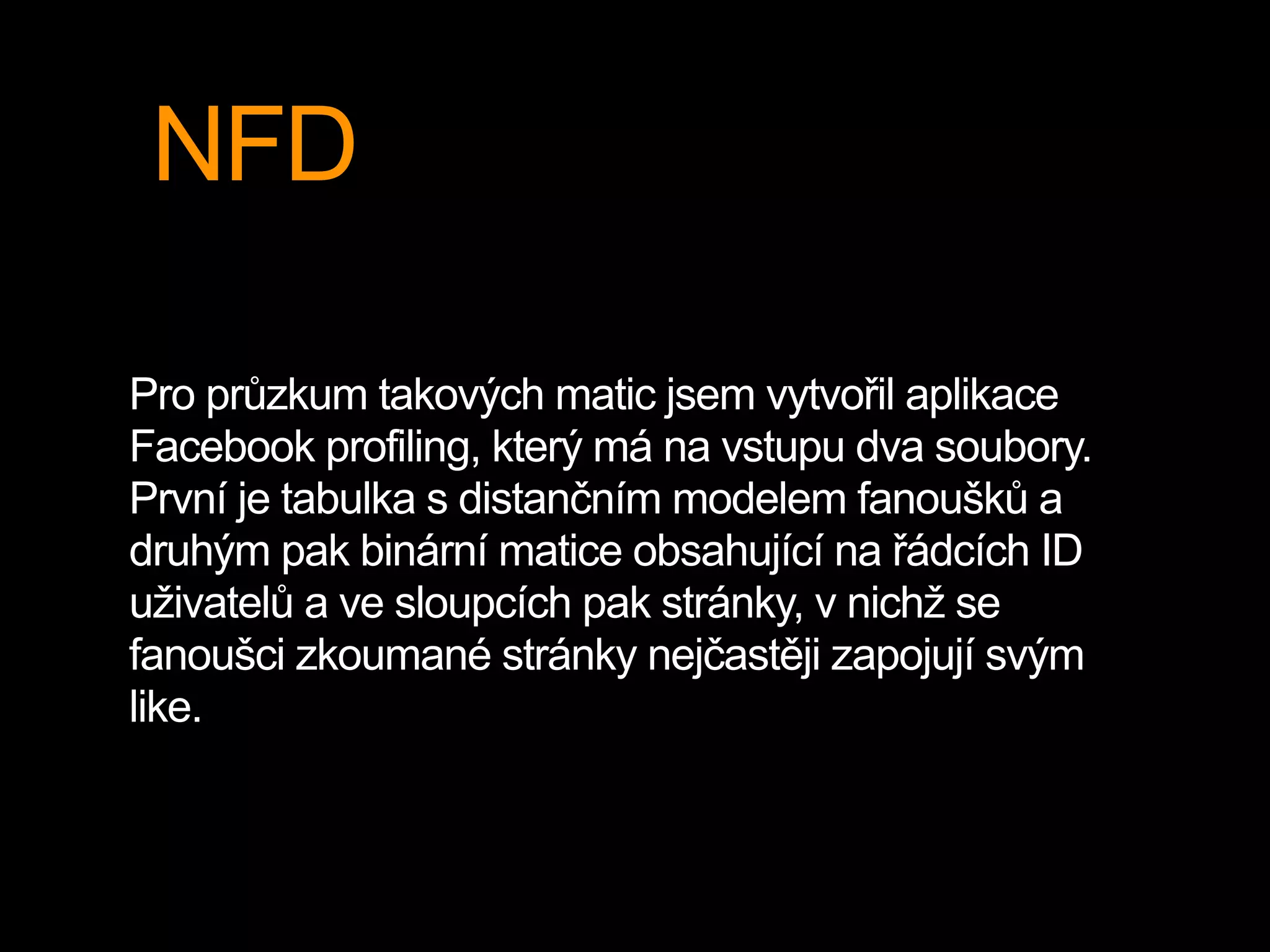 NFD
Pro průzkum takových matic jsem vytvořil aplikace
Facebook profiling, který má na vstupu dva soubory.
První je tabulka s distančním modelem fanoušků a
druhým pak binární matice obsahující na řádcích ID
uživatelů a ve sloupcích pak stránky, v nichž se
fanoušci zkoumané stránky nejčastěji zapojují svým
like.
 