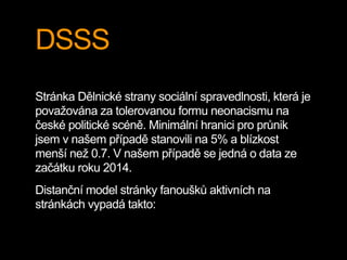 DSSS
Stránka Dělnické strany sociální spravedlnosti, která je
považována za tolerovanou formu neonacismu na
české politické scéně. Minimální hranici pro průnik
jsem v našem případě stanovili na 5% a blízkost
menší než 0.7. V našem případě se jedná o data ze
začátku roku 2014.
Distanční model stránky fanoušků aktivních na
stránkách vypadá takto:
 