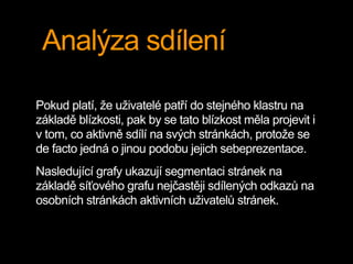 Analýza sdílení
Pokud platí, že uživatelé patří do stejného klastru na
základě blízkosti, pak by se tato blízkost měla projevit i
v tom, co aktivně sdílí na svých stránkách, protože se
de facto jedná o jinou podobu jejich sebeprezentace.
Nasledující grafy ukazují segmentaci stránek na
základě síťového grafu nejčastěji sdílených odkazů na
osobních stránkách aktivních uživatelů stránek.
 
