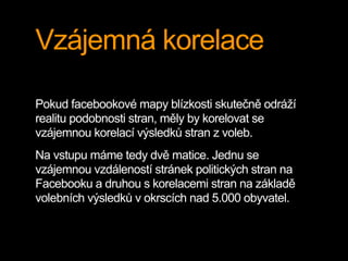 Vzájemná korelace
Pokud facebookové mapy blízkosti skutečně odráží
realitu podobnosti stran, měly by korelovat se
vzájemnou korelací výsledků stran z voleb.
Na vstupu máme tedy dvě matice. Jednu se
vzájemnou vzdáleností stránek politických stran na
Facebooku a druhou s korelacemi stran na základě
volebních výsledků v okrscích nad 5.000 obyvatel.
 